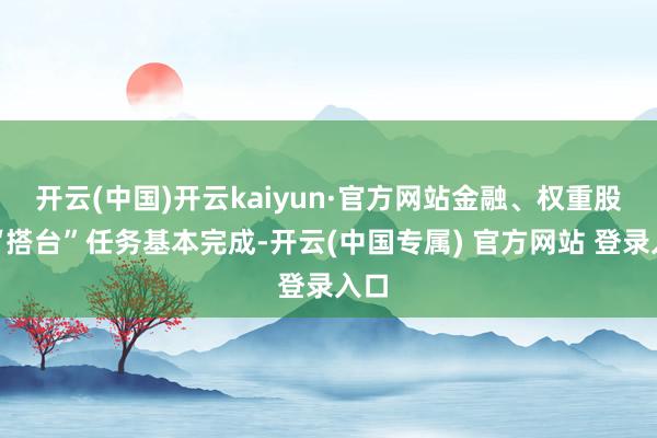 开云(中国)开云kaiyun·官方网站金融、权重股的“搭台”任务基本完成-开云(中国专属) 官方网站 登录入口