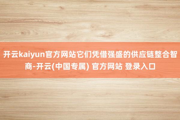 开云kaiyun官方网站它们凭借强盛的供应链整合智商-开云(中国专属) 官方网站 登录入口
