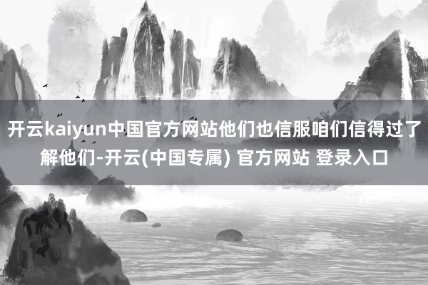 开云kaiyun中国官方网站他们也信服咱们信得过了解他们-开云(中国专属) 官方网站 登录入口