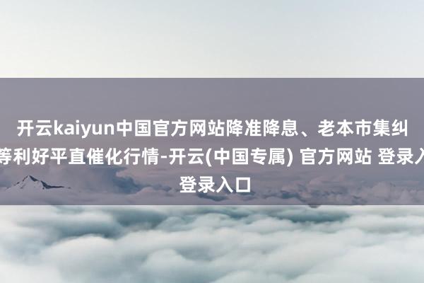 开云kaiyun中国官方网站降准降息、老本市集纠正等利好平直催化行情-开云(中国专属) 官方网站 登录入口