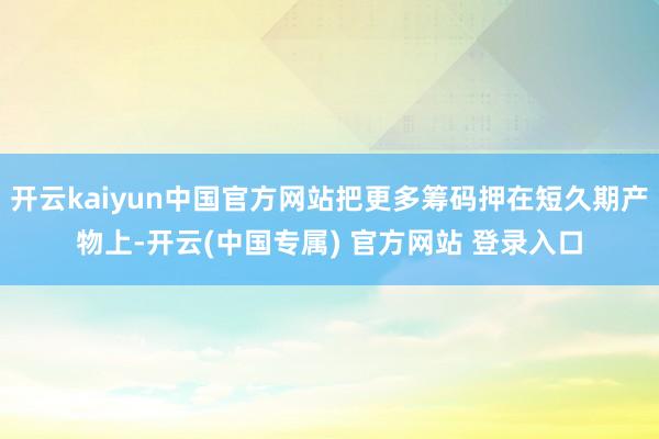 开云kaiyun中国官方网站把更多筹码押在短久期产物上-开云(中国专属) 官方网站 登录入口