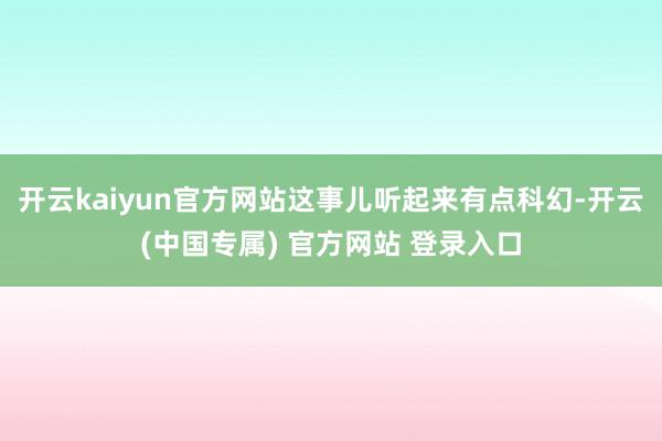 开云kaiyun官方网站这事儿听起来有点科幻-开云(中国专属) 官方网站 登录入口