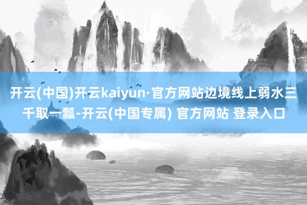 开云(中国)开云kaiyun·官方网站边境线上弱水三千取一瓢-开云(中国专属) 官方网站 登录入口
