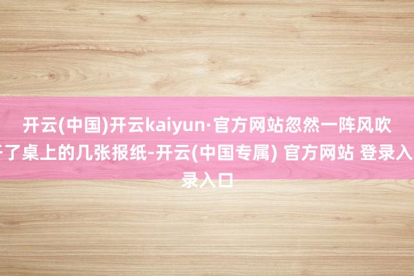开云(中国)开云kaiyun·官方网站忽然一阵风吹开了桌上的几张报纸-开云(中国专属) 官方网站 登录入口