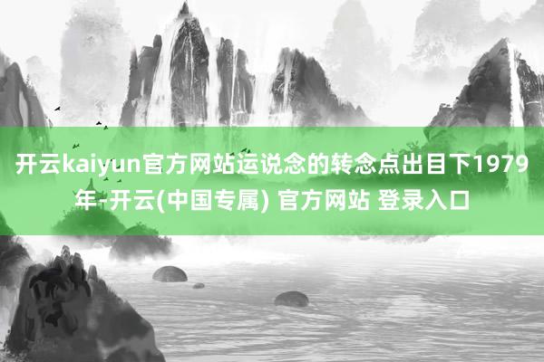 开云kaiyun官方网站运说念的转念点出目下1979年-开云(中国专属) 官方网站 登录入口