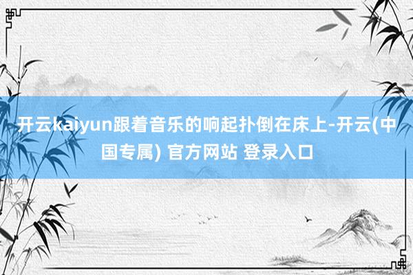 开云kaiyun跟着音乐的响起扑倒在床上-开云(中国专属) 官方网站 登录入口