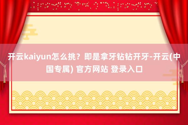 开云kaiyun怎么挑？即是拿牙钻钻开牙-开云(中国专属) 官方网站 登录入口