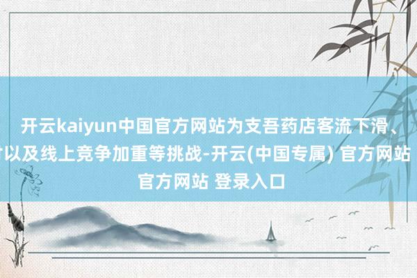 开云kaiyun中国官方网站为支吾药店客流下滑、现款支付以及线上竞争加重等挑战-开云(中国专属) 官方网站 登录入口