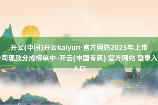 开云(中国)开云kaiyun·官方网站2025年上市公司现款分成榜单中-开云(中国专属) 官方网站 登录入口