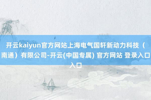 开云kaiyun官方网站上海电气国轩新动力科技（南通）有限公司-开云(中国专属) 官方网站 登录入口