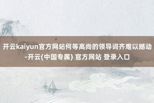 开云kaiyun官方网站何等高尚的领导词齐难以撼动-开云(中国专属) 官方网站 登录入口
