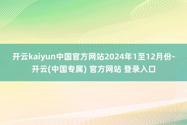 开云kaiyun中国官方网站　　2024年1至12月份-开云(中国专属) 官方网站 登录入口