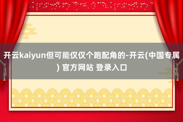 开云kaiyun但可能仅仅个跑配角的-开云(中国专属) 官方网站 登录入口