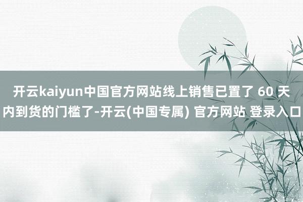 开云kaiyun中国官方网站线上销售已置了 60 天内到货的门槛了-开云(中国专属) 官方网站 登录入口