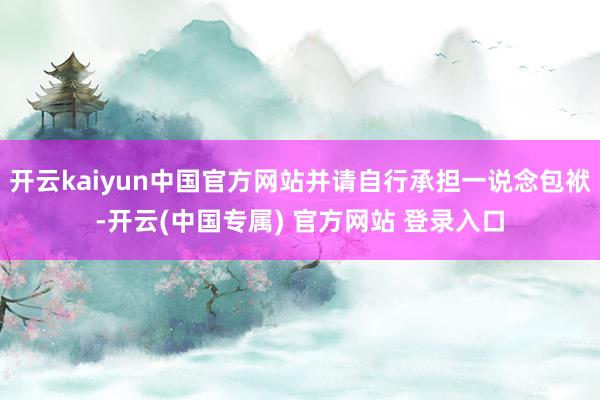 开云kaiyun中国官方网站并请自行承担一说念包袱-开云(中国专属) 官方网站 登录入口