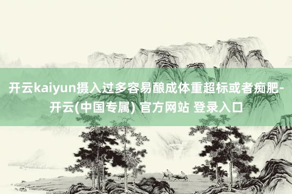 开云kaiyun摄入过多容易酿成体重超标或者痴肥-开云(中国专属) 官方网站 登录入口