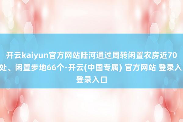 开云kaiyun官方网站陆河通过周转闲置农房近700处、闲置步地66个-开云(中国专属) 官方网站 登录入口