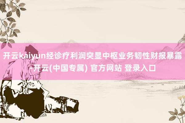 开云kaiyun经诊疗利润突显中枢业务韧性财报暴露-开云(中国专属) 官方网站 登录入口