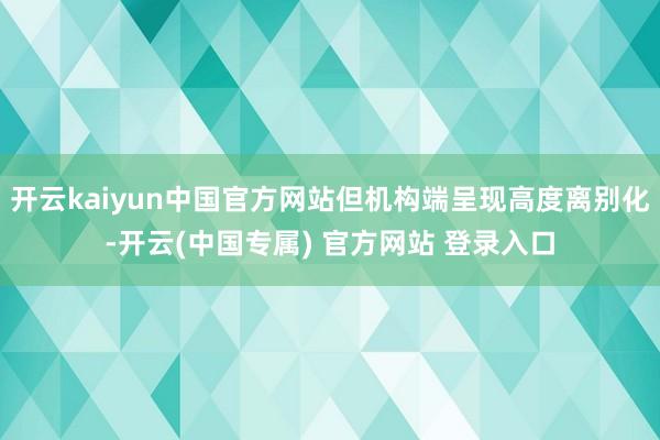 开云kaiyun中国官方网站但机构端呈现高度离别化-开云(中国专属) 官方网站 登录入口