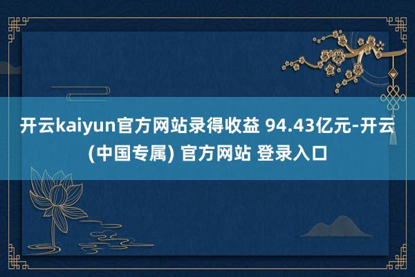 开云kaiyun官方网站录得收益 94.43亿元-开云(中国专属) 官方网站 登录入口