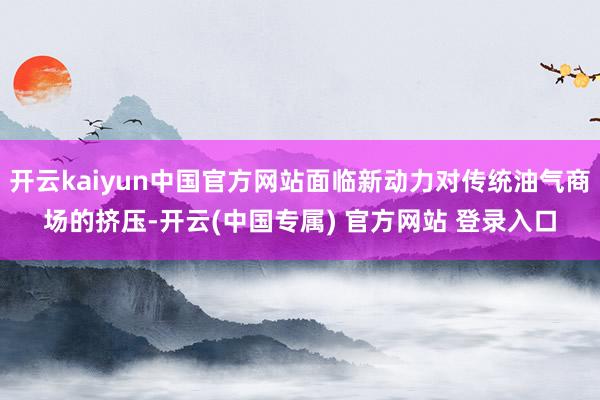 开云kaiyun中国官方网站面临新动力对传统油气商场的挤压-开云(中国专属) 官方网站 登录入口