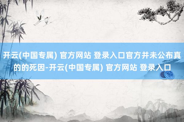 开云(中国专属) 官方网站 登录入口官方并未公布真的的死因-开云(中国专属) 官方网站 登录入口