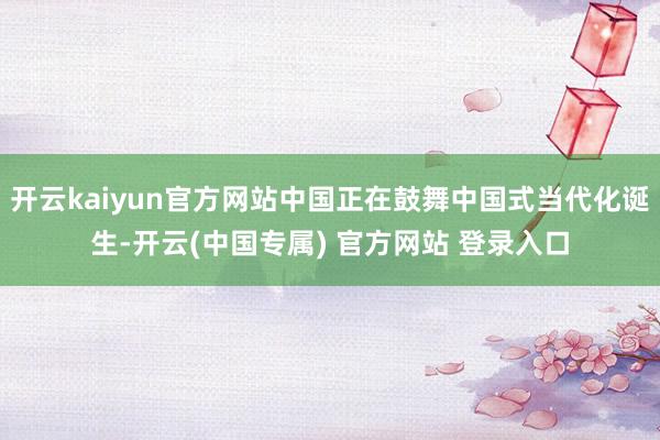 开云kaiyun官方网站中国正在鼓舞中国式当代化诞生-开云(中国专属) 官方网站 登录入口
