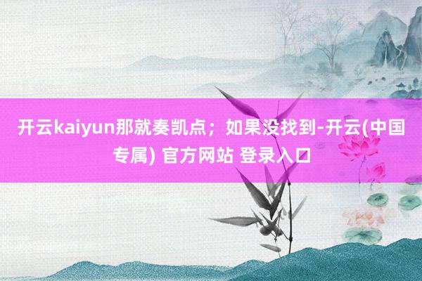 开云kaiyun那就奏凯点；如果没找到-开云(中国专属) 官方网站 登录入口