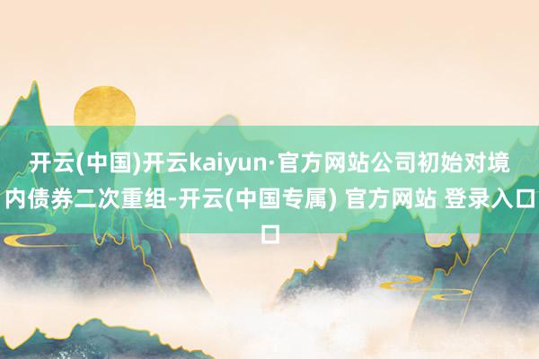 开云(中国)开云kaiyun·官方网站公司初始对境内债券二次重组-开云(中国专属) 官方网站 登录入口