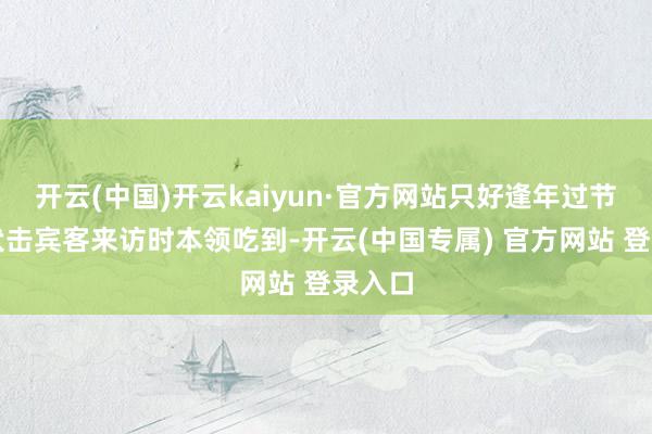 开云(中国)开云kaiyun·官方网站只好逢年过节或是伏击宾客来访时本领吃到-开云(中国专属) 官方网站 登录入口