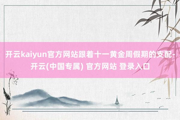 开云kaiyun官方网站跟着十一黄金周假期的支配-开云(中国专属) 官方网站 登录入口