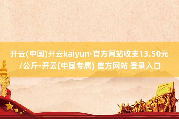 开云(中国)开云kaiyun·官方网站收支13.50元/公斤-开云(中国专属) 官方网站 登录入口