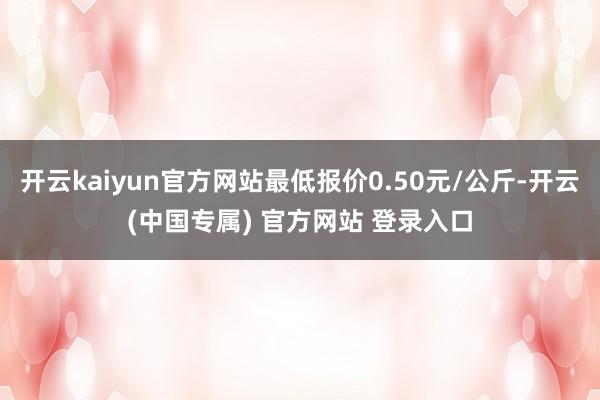 开云kaiyun官方网站最低报价0.50元/公斤-开云(中国专属) 官方网站 登录入口