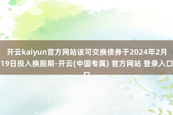 开云kaiyun官方网站该可交换债券于2024年2月19日投入换股期-开云(中国专属) 官方网站 登录入口