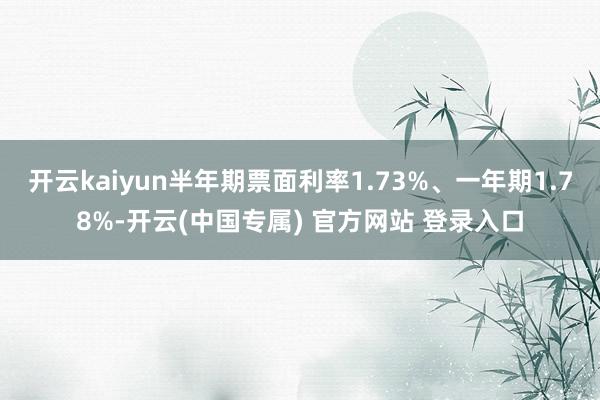 开云kaiyun半年期票面利率1.73%、一年期1.78%-开云(中国专属) 官方网站 登录入口
