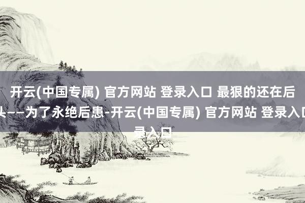 开云(中国专属) 官方网站 登录入口 最狠的还在后头——为了永绝后患-开云(中国专属) 官方网站 登录入口