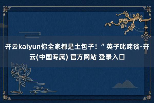 开云kaiyun你全家都是土包子！”英子叱咤谈-开云(中国专属) 官方网站 登录入口