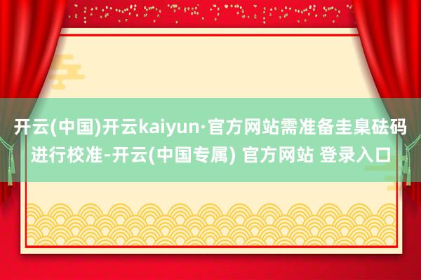 开云(中国)开云kaiyun·官方网站需准备圭臬砝码进行校准-开云(中国专属) 官方网站 登录入口