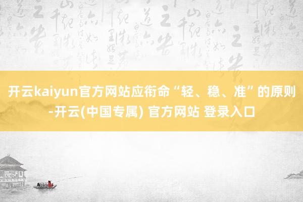 开云kaiyun官方网站应衔命“轻、稳、准”的原则-开云(中国专属) 官方网站 登录入口