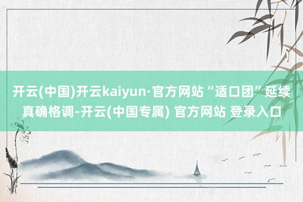 开云(中国)开云kaiyun·官方网站“适口团”延续真确格调-开云(中国专属) 官方网站 登录入口