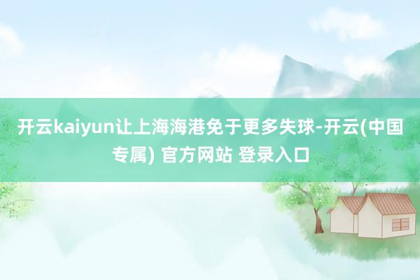 开云kaiyun让上海海港免于更多失球-开云(中国专属) 官方网站 登录入口