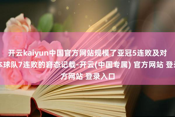 开云kaiyun中国官方网站规模了亚冠5连败及对阵日本球队7连败的窘态记载-开云(中国专属) 官方网站 登录入口