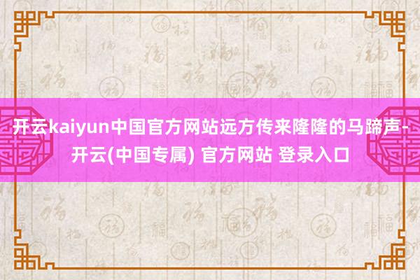 开云kaiyun中国官方网站远方传来隆隆的马蹄声-开云(中国专属) 官方网站 登录入口
