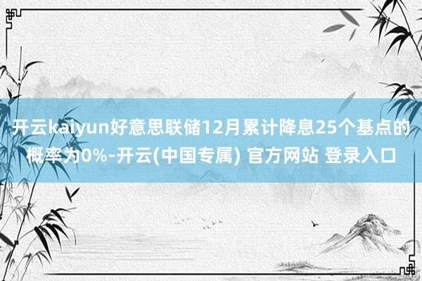 开云kaiyun好意思联储12月累计降息25个基点的概率为0%-开云(中国专属) 官方网站 登录入口