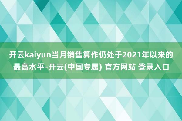 开云kaiyun当月销售算作仍处于2021年以来的最高水平-开云(中国专属) 官方网站 登录入口
