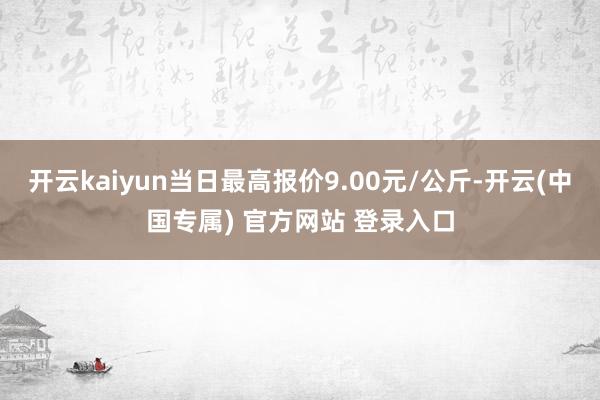 开云kaiyun当日最高报价9.00元/公斤-开云(中国专属) 官方网站 登录入口