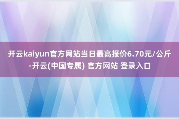 开云kaiyun官方网站当日最高报价6.70元/公斤-开云(中国专属) 官方网站 登录入口