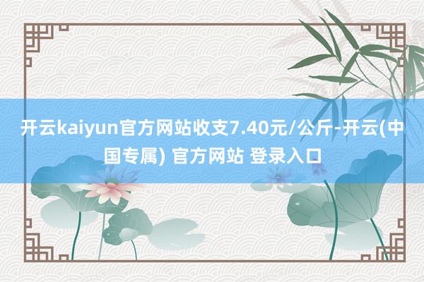 开云kaiyun官方网站收支7.40元/公斤-开云(中国专属) 官方网站 登录入口
