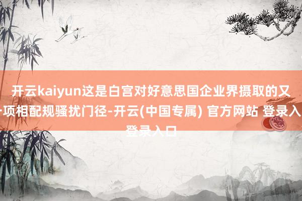 开云kaiyun这是白宫对好意思国企业界摄取的又一项相配规骚扰门径-开云(中国专属) 官方网站 登录入口