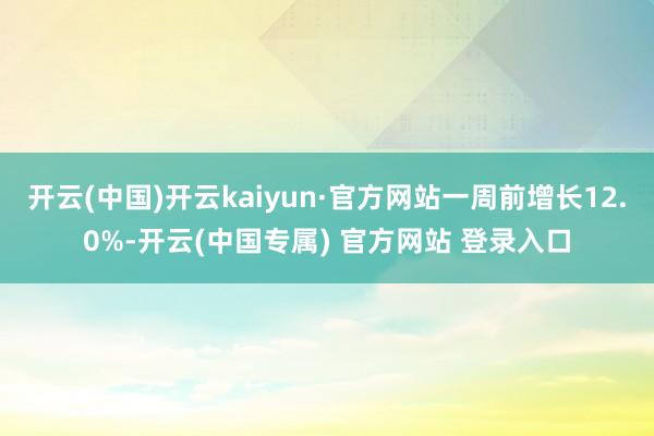开云(中国)开云kaiyun·官方网站一周前增长12.0%-开云(中国专属) 官方网站 登录入口